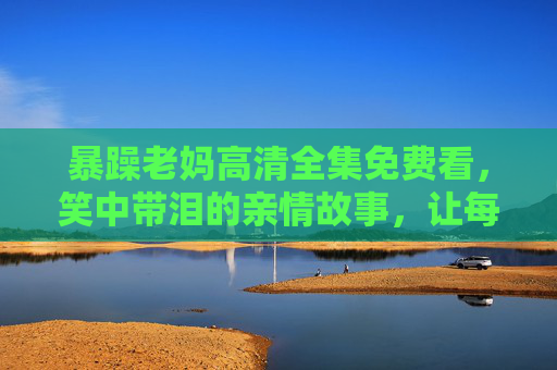 暴躁老妈高清全集免费看，笑中带泪的亲情故事，让每个家庭都懂爱的重量