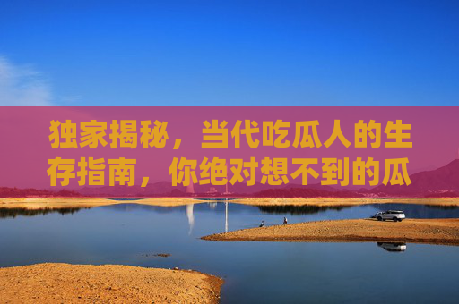 独家揭秘，当代吃瓜人的生存指南，你绝对想不到的瓜里乾坤