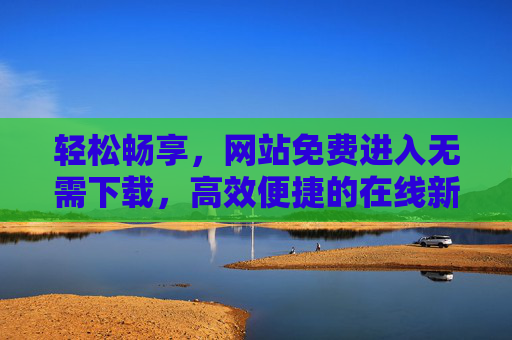 轻松畅享,网站免费进入无需下载,高效便捷的在线新体验