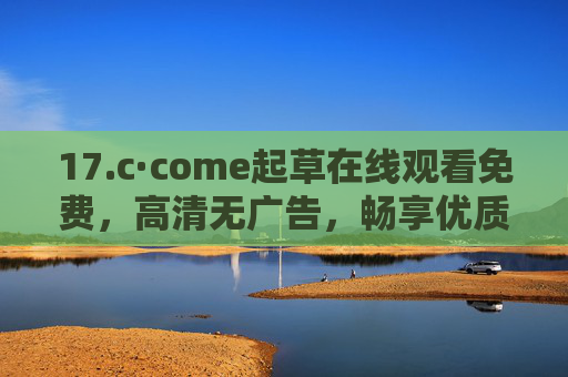 17.c·come起草在线观看免费，高清无广告，畅享优质影视盛宴