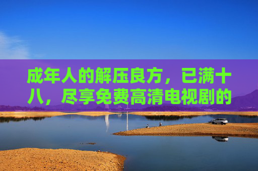 成年人的解压良方，已满十八，尽享免费高清电视剧的沉浸式视听体验