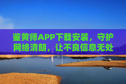 鉴黄师APP下载安装,守护网络清朗,让不良信息无处遁形