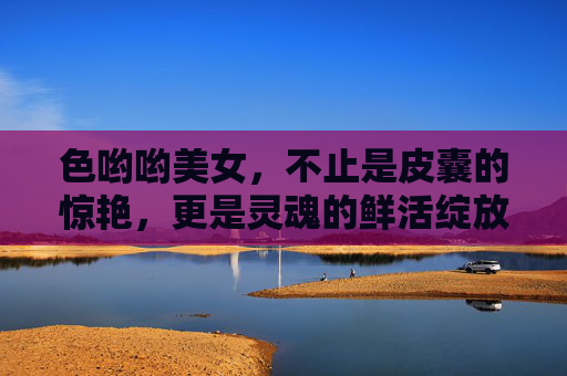 色哟哟美女,不止是皮囊的惊艳,更是灵魂的鲜活绽放