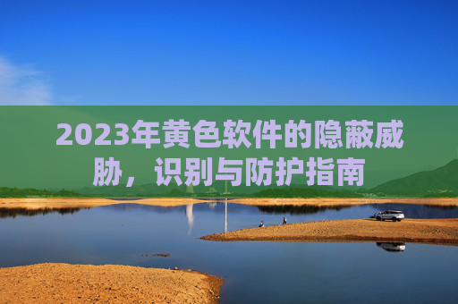 2023年黄色软件的隐蔽威胁，识别与防护指南