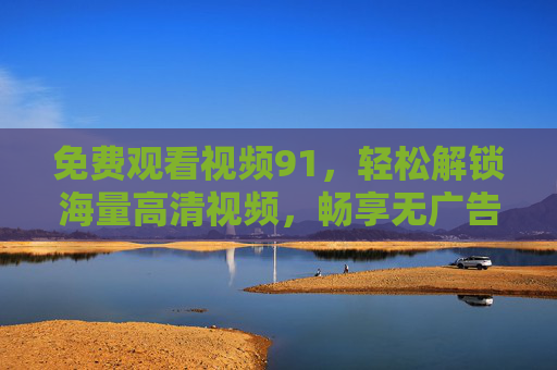 免费观看视频91,轻松解锁海量高清视频,畅享无广告的观影体验