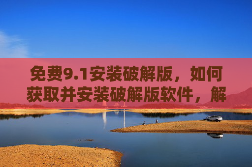 免费9.1安装破解版，如何获取并安装破解版软件，解锁完整功能（附安全提示）