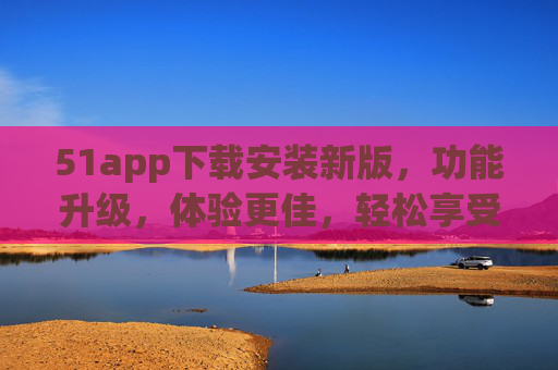 51app下载安装新版，功能升级，体验更佳，轻松享受全新服务！