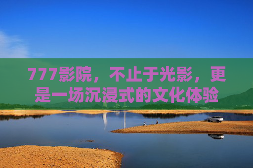 777影院，不止于光影，更是一场沉浸式的文化体验