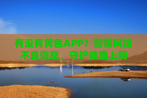 有没有黄色APP?警惕网络不良信息,守护健康上网