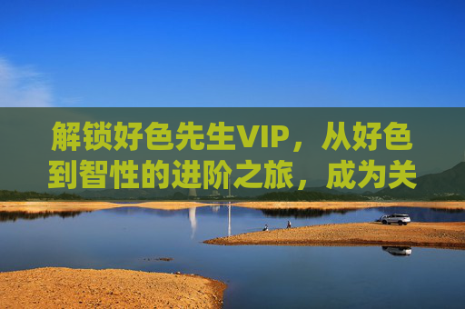 解锁好色先生VIP，从好色到智性的进阶之旅，成为关系与自我的双重掌控者