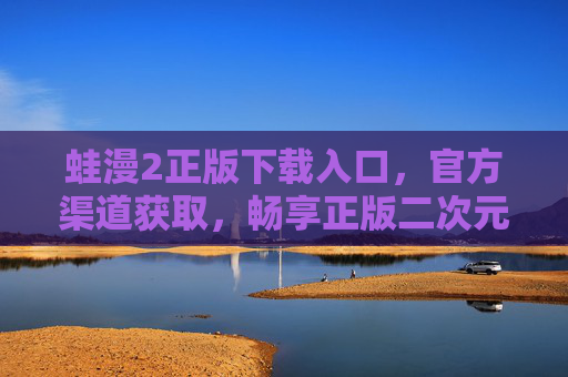 蛙漫2正版下载入口，官方渠道获取，畅享正版二次元盛宴