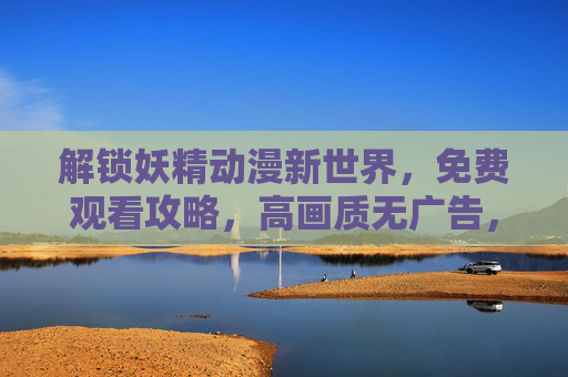 解锁妖精动漫新世界，免费观看攻略，高画质无广告，带你沉浸式体验奇幻冒险！