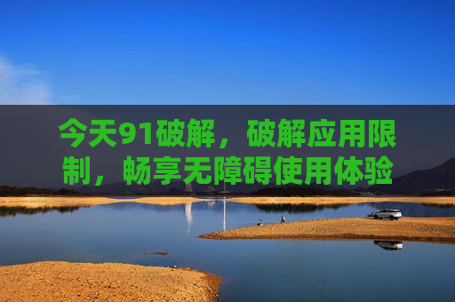 今天91破解,破解应用限制,畅享无障碍使用体验
