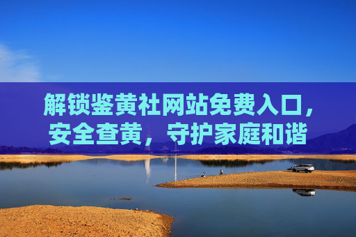 解锁鉴黄社网站免费入口，安全查黄，守护家庭和谐