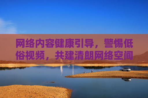 网络内容健康引导，警惕低俗视频，共建清朗网络空间