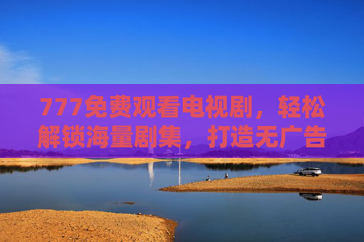 777免费观看电视剧，轻松解锁海量剧集，打造无广告追剧新体验