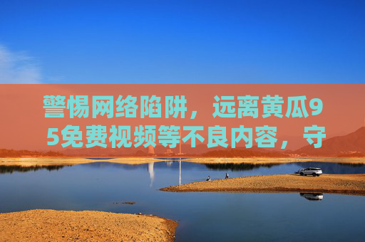 警惕网络陷阱，远离黄瓜9 5免费视频等不良内容，守护健康上网环境