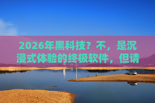 2026年黑科技？不，是沉浸式体验的终极软件，但请先检查你的安全设置——关于某款高配置应用的使用与合规提醒