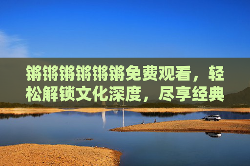 锵锵锵锵锵锵免费观看，轻松解锁文化深度，尽享经典访谈的零门槛盛宴