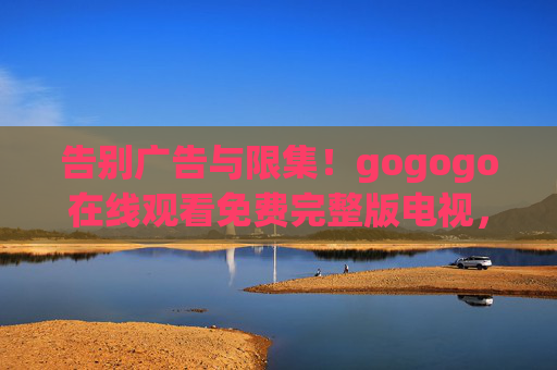 告别广告与限集!gogogo在线观看免费完整版电视,开启畅享追剧新纪元