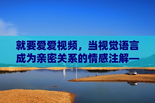 就要爱爱视频,当视觉语言成为亲密关系的情感注解——一场关于亲密连接的当代探索