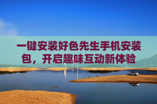 一键安装好色先生手机安装包，开启趣味互动新体验