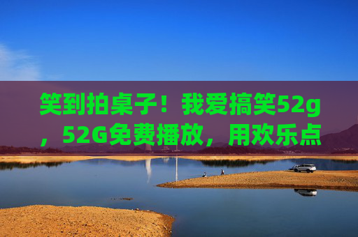 笑到拍桌子！我爱搞笑52g，52G免费播放，用欢乐点亮日常的快乐开关