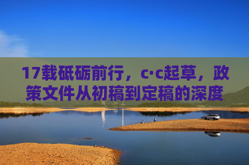 17载砥砺前行，c·c起草，政策文件从初稿到定稿的深度实践与时代价值