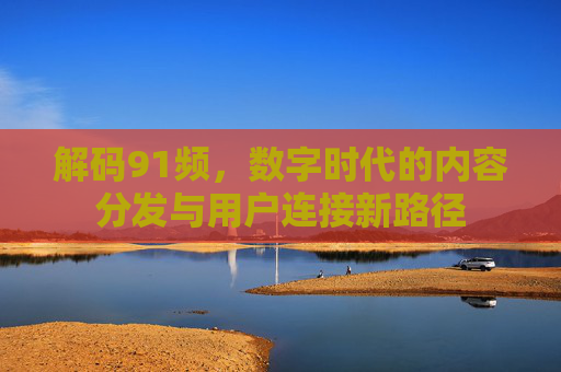 解码91频，数字时代的内容分发与用户连接新路径