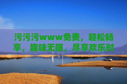 详细阅读:污污污www免费,轻松畅享,趣味无限,尽享欢乐时刻 污污污www免费,轻松畅享,趣味无限,尽享欢乐时刻