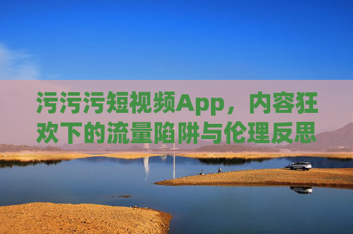 污污污短视频App，内容狂欢下的流量陷阱与伦理反思