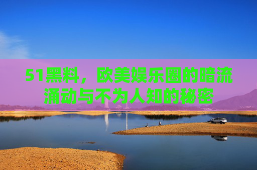 51黑料,欧美娱乐圈的暗流涌动与不为人知的秘密