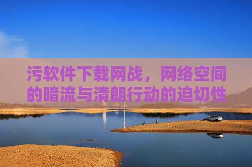 污软件下载网战,网络空间的暗流与清朗行动的迫切性