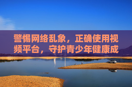 警惕网络乱象,正确使用视频平台,守护青少年健康成长