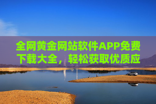 全网黄金网站软件APP免费下载大全,轻松获取优质应用,提升效率与体验