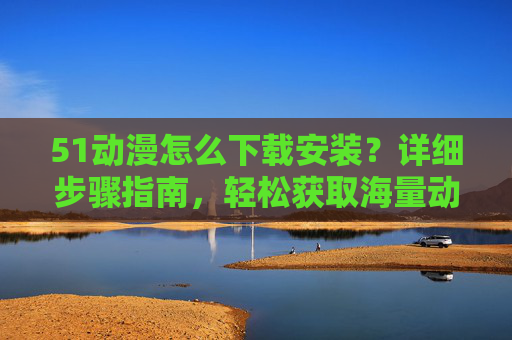 51动漫怎么下载安装?详细步骤指南,轻松获取海量动漫资源