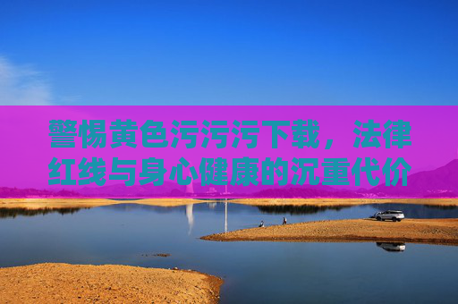 警惕黄色污污污下载,法律红线与身心健康的沉重代价