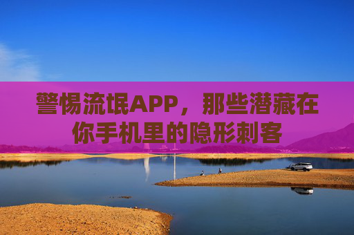 警惕流氓APP,那些潜藏在你手机里的隐形刺客