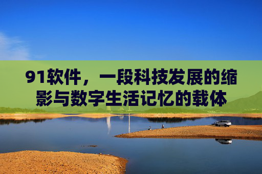 91软件,一段科技发展的缩影与数字生活记忆的载体