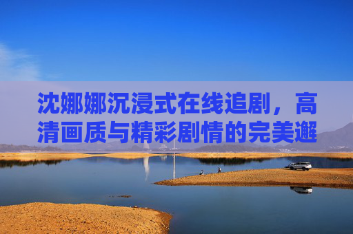 沈娜娜沉浸式在线追剧,高清画质与精彩剧情的完美邂逅