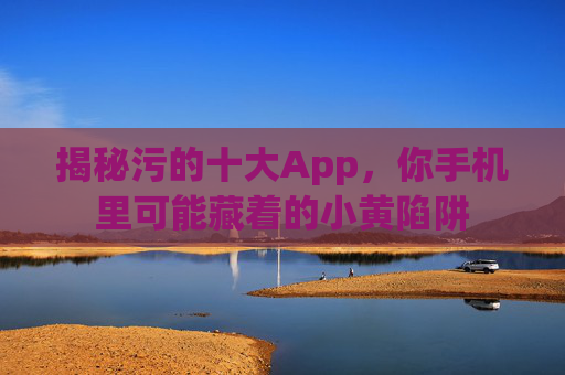 揭秘污的十大App,你手机里可能藏着的小黄陷阱