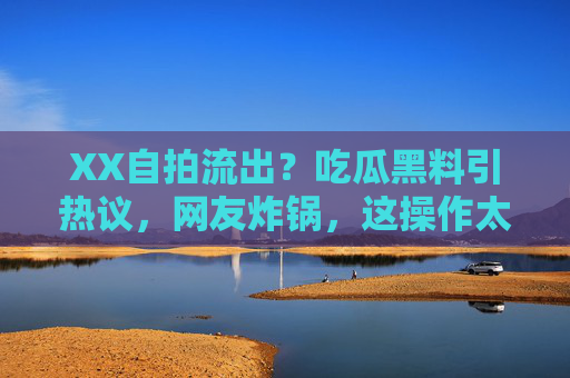 XX自拍流出？吃瓜黑料引热议，网友炸锅，这操作太离谱！