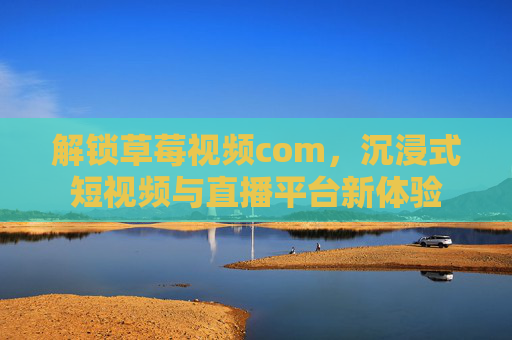 解锁草莓视频com，沉浸式短视频与直播平台新体验