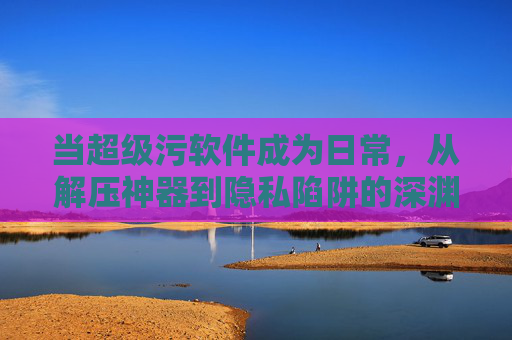 当超级污软件成为日常，从解压神器到隐私陷阱的深渊