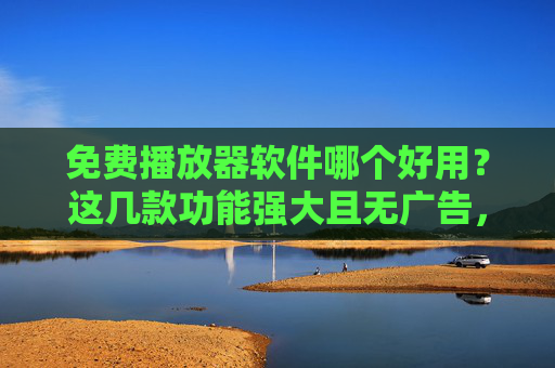 免费播放器软件哪个好用？这几款功能强大且无广告，值得推荐！