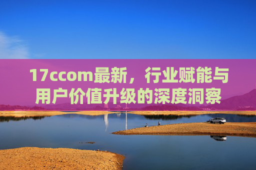 17ccom最新，行业赋能与用户价值升级的深度洞察