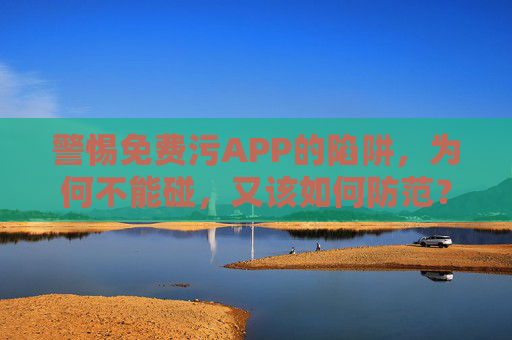 警惕免费污APP的陷阱，为何不能碰，又该如何防范？