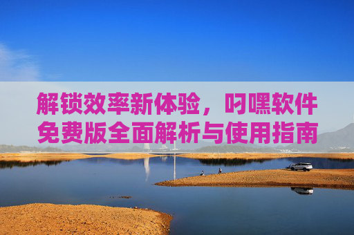 解锁效率新体验，叼嘿软件免费版全面解析与使用指南