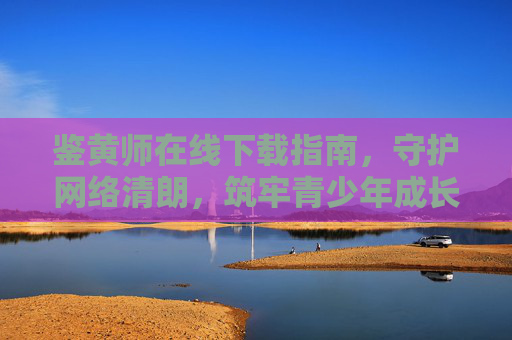 鉴黄师在线下载指南，守护网络清朗，筑牢青少年成长防线