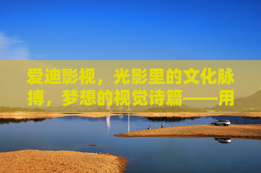 爱迪影视，光影里的文化脉搏，梦想的视觉诗篇——用匠心与热爱，点亮影视新篇章